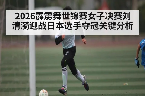 2026霹雳舞世锦赛女子决赛刘清漪迎战日本选手夺冠关键分析（kaiyun）
